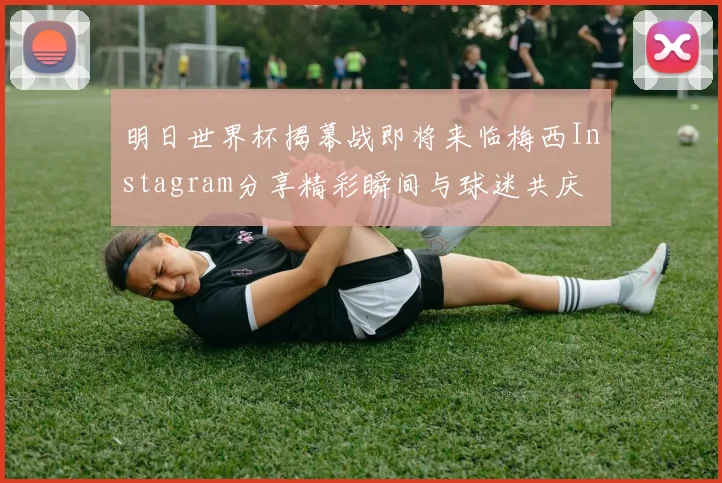 明日世界杯揭幕战即将来临梅西Instagram分享精彩瞬间与球迷共庆