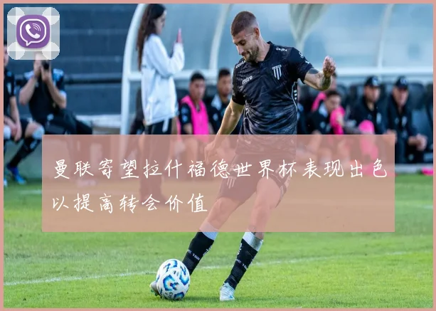 曼联寄望拉什福德世界杯表现出色以提高转会价值