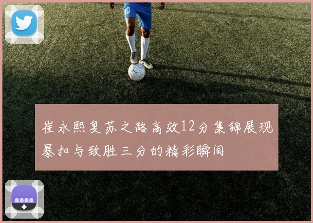 崔永熙复苏之路高效12分集锦展现暴扣与致胜三分的精彩瞬间