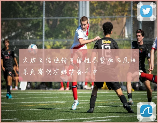 文班坚信逆转可能性尽管面临危机系列赛仍在继续奋斗中
