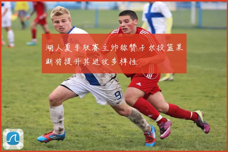 湖人夏季联赛主帅称赞卡尔投篮果断将提升其进攻多样性