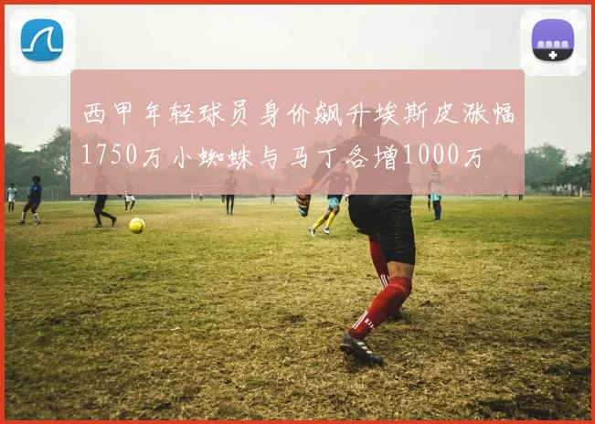 西甲年轻球员身价飙升埃斯皮涨幅1750万小蜘蛛与马丁各增1000万