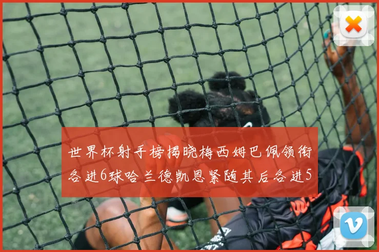 世界杯射手榜揭晓梅西姆巴佩领衔各进6球哈兰德凯恩紧随其后各进5球