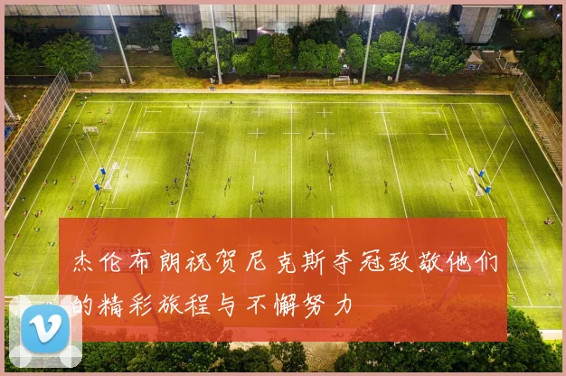 杰伦布朗祝贺尼克斯夺冠致敬他们的精彩旅程与不懈努力