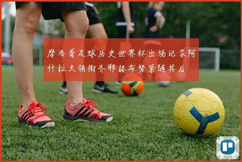 摩洛哥足球历史世界杯出场记录阿什拉夫领衔齐耶赫布努紧随其后