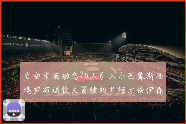 自由市场动态76人引入小西蒙斯洛瑞宣布退役火箭续约年轻才俊伊森