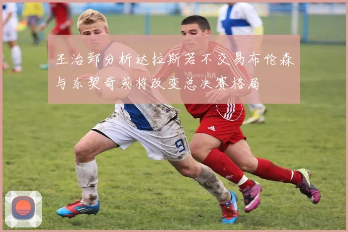 王治郅分析达拉斯若不交易布伦森与东契奇或将改变总决赛格局