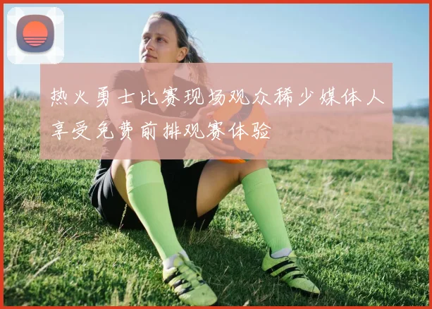 热火勇士比赛现场观众稀少媒体人享受免费前排观赛体验
