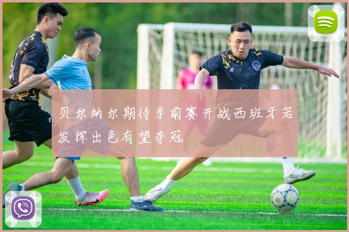 贝尔纳尔期待季前赛开战西班牙若发挥出色有望夺冠