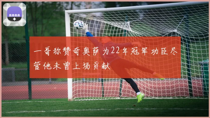一哥称赞奇奥萨为22年冠军功臣尽管他未曾上场贡献
