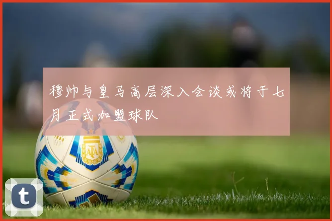 穆帅与皇马高层深入会谈或将于七月正式加盟球队