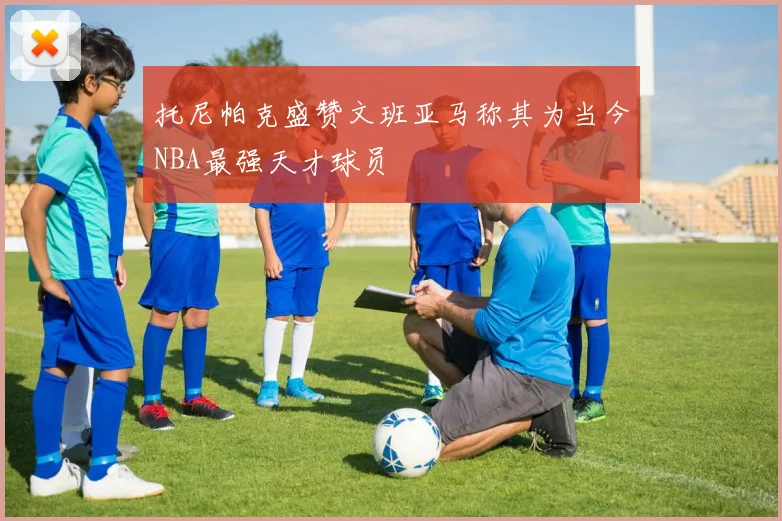 托尼帕克盛赞文班亚马称其为当今NBA最强天才球员