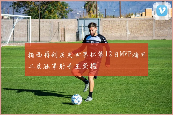 梅西再创历史世界杯第12日MVP梅开二度独享射手王荣耀